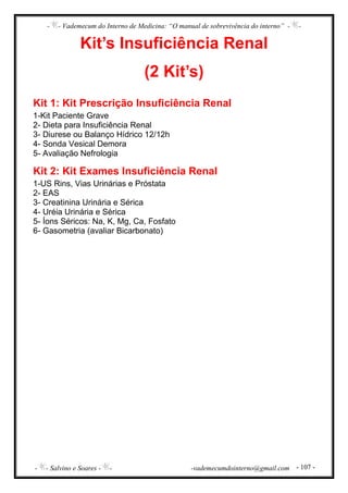- - Vademecum do Interno de Medicina: “O manual de sobrevivência do interno” - -
- - Salvino e Soares - - -vademecumdointerno@gmail.com - 107 -
Kit’s Insuficiência Renal
(2 Kit’s)
Kit 1: Kit Prescrição Insuficiência Renal
1-Kit Paciente Grave
2- Dieta para Insuficiência Renal
3- Diurese ou Balanço Hídrico 12/12h
4- Sonda Vesical Demora
5- Avaliação Nefrologia
Kit 2: Kit Exames Insuficiência Renal
1-US Rins, Vias Urinárias e Próstata
2- EAS
3- Creatinina Urinária e Sérica
4- Uréia Urinária e Sérica
5- Íons Séricos: Na, K, Mg, Ca, Fosfato
6- Gasometria (avaliar Bicarbonato)
 