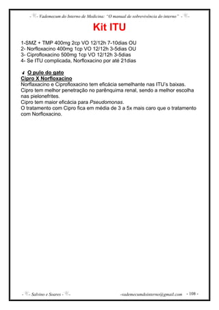 - - Vademecum do Interno de Medicina: “O manual de sobrevivência do interno” - -
- - Salvino e Soares - - -vademecumdointerno@gmail.com - 108 -
Kit ITU
1-SMZ + TMP 400mg 2cp VO 12/12h 7-10dias OU
2- Norfloxacino 400mg 1cp VO 12/12h 3-5dias OU
3- Ciprofloxacino 500mg 1cp VO 12/12h 3-5dias
4- Se ITU complicada, Norfloxacino por até 21dias
O pulo do gato
Cipro X Norfloxacino
Norflaxacino e Ciprofloxacino tem eficácia semelhante nas ITU’s baixas.
Cipro tem melhor penetração no parênquima renal, sendo a melhor escolha
nas pielonefrites.
Cipro tem maior eficácia para Pseudomonas.
O tratamento com Cipro fica em média de 3 a 5x mais caro que o tratamento
com Norfloxacino.
 