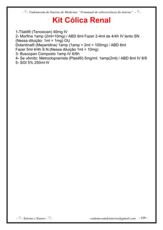 - - Vademecum do Interno de Medicina: “O manual de sobrevivência do interno” - -
- - Salvino e Soares - - -vademecumdointerno@gmail.com - 109 -
Kit Cólica Renal
1-Tilatil® (Tenoxican) 40mg IV
2- Morfina 1amp (2ml=10mg) / ABD 8ml Fazer 2-4ml de 4/4h IV lento SN
(Nessa diluição: 1ml = 1mg) OU
Dolantina® (Meperidina) 1amp (1amp = 2ml = 100mg) / ABD 8ml
Fazer 5ml 4/4h S.N.(Nessa diluição 1ml = 10mg)
3- Buscopan Composto 1amp IV 6/6h
4- Se vômito: Metroclopramida (Plasil®) 5mg/ml: 1amp(2ml) / ABD 8ml IV 8/8
5- SGI 5% 250ml IV
 