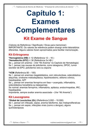- - Vademecum do Interno de Medicina: “O manual de sobrevivência do interno” - -
- - Salvino e Soares - - -vademecumdointerno@gmail.com - 11 -
Capítulo 1:
Exames
Complementares
Kit Exame de Sangue
(Valores de Referência / Significado / Dicas para memorizar)
IMPORTANTE: Os valores de referência podem divergir entre laboratórios
diferentes. Alguns valores foram aproximados para facilitar memorização.
Kit Eritrograma
*Hemoglobina (HB) 12 (Referência 12 – 16 )
*Hematócrito (HTC) 36 (Referência 3x HB )
Se ↓, pensar em anemia – (Ver “Kit Anemia” no Capítulo de Hematologia)
Se ↑, pensar nas causas de policitemia, como tabagismo, DPOC, tumor
secretor de EPO, policitemia vera ou espúria
*VCM (Referência 80 – 100)
Se ↑, pensar em anemias megaloblástica, com reticulocitose, sideroblástica
adquirida, síndrome mielodisplásica, hipotireoidismo, etilismo crônico,
hepatopatias, AZT
Se ↓, pensar em anemias ferropriva em fase + avançada, inflamatória,
sideroblástica hereditária ou talassemias
Se normal: anemias ferropriva, inflamatória, aplásica, endocrinopatias, IRC,
hepatopatias
Importante, sempre avaliar anemia associada – (Ver “Kit Anemia”)
Kit Leucograma
*Global de Leucócitos (GL) (Referência 5.000 – 10.000)
Se ↑, pensar em infecção, sepse, anemia falciforme, dçs mieloproliferativas
Se ↓, pensar em sepse, infecções virais (como o dengue), alguns
quimioterápicos
 