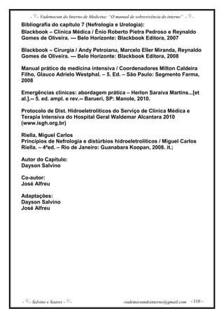- - Vademecum do Interno de Medicina: “O manual de sobrevivência do interno” - -
- - Salvino e Soares - - -vademecumdointerno@gmail.com - 110 -
Bibliografia do capítulo 7 (Nefrologia e Urologia):
Blackbook – Clínica Médica / Ênio Roberto Pietra Pedroso e Reynaldo
Gomes de Oliveira. --- Belo Horizonte: Blackbook Editora, 2007
Blackbook – Cirurgia / Andy Petroianu, Marcelo Eller Miranda, Reynaldo
Gomes de Oliveira. --- Belo Horizonte: Blackbook Editora, 2008
Manual prático de medicina intensiva / Coordenadores Milton Caldeira
Filho, Glauco Adrielo Westphal. – 5. Ed. – São Paulo: Segmento Farma,
2008
Emergências clínicas: abordagem prática – Herlon Saraiva Martins...[et
al.].-- 5. ed. ampl. e rev.-- Barueri, SP: Manole, 2010.
Protocolo de Dist. Hidroeletrolíticos do Serviço de Clínica Médica e
Terapia Intensiva do Hospital Geral Waldemar Alcantara 2010
(www.isgh.org.br)
Riella, Miguel Carlos
Princípios de Nefrologia e distúrbios hidroeletrolíticos / Miguel Carlos
Riella. – 4ªed. – Rio de Janeiro: Guanabara Koopan, 2008. it.;
Autor do Capítulo:
Dayson Salvino
Co-autor:
José Alfreu
Adaptações:
Dayson Salvino
José Alfreu
 