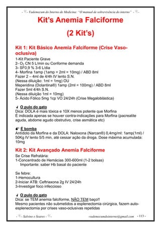- - Vademecum do Interno de Medicina: “O manual de sobrevivência do interno” - -
- - Salvino e Soares - - -vademecumdointerno@gmail.com - 113 -
Kit’s Anemia Falciforme
(2 Kit’s)
Kit 1: Kit Básico Anemia Falciforme (Crise Vaso-
oclusiva)
1-Kit Paciente Grave
2- O2 CN 5 L/min ou Conforme demanda
3- SF0,9 % 3-6 L/dia
4- Morfina 1amp (1amp = 2ml = 10mg) / ABD 8ml
Fazer 2 – 4ml de 4/4h IV lento S.N.
(Nessa diluição: 1ml = 1mg) OU
Meperidina (Dolantina®) 1amp (2ml = 100mg) / ABD 8ml
Fazer 5ml 4/4h S.N.
(Nessa diluição 1ml = 10mg)
5- Ácido Fólico 5mg 1cp VO 24/24h (Crise Megaloblástica)
O pulo do gato
Dica: DOLA é mais tóxica e 10X menos potente que Morfina
É indicada apenas se houver contra-indicações para Morfina (pacreatite
aguda, abdome agudo obstrutivo, crise asmática etc)
É bomba
Antídoto da Morfina e da DOLA: Naloxona (Narcan®) 0,4mg/ml: 1amp(1ml) /
50Kg IV lento 5/5 min, até cessar ação da droga. Dose máxima acumulada:
10mg
Kit 2: Kit Avançado Anemia Falciforme
Se Crise Refratária:
1-Concentrado de Hemácias 300-600ml (1-2 bolsas)
Importante: saber Hb basal do paciente
Se febre:
1-Hemocultura
2-Iniciar ATB: Ceftriaxona 2g IV 24/24h
3-Investigar foco infeccioso
O pulo do gato
Dica: se TEM anemia falciforme, NÃO TEM baço!!
Mesmo pacientes não submetidos a esplenectomia cirúrgica, fazem auto-
esplenectomia por crises vaso-oclusivas repetidas
 