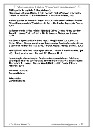 - - Vademecum do Interno de Medicina: “O manual de sobrevivência do interno” - -
- - Salvino e Soares - - -vademecumdointerno@gmail.com - 117 -
Bibliografia do capítulo 8 (Hematologia):
Blackbook – Clínica Médica / Ênio Roberto Pietra Pedroso e Reynaldo
Gomes de Oliveira. --- Belo Horizonte: Blackbook Editora, 2007
Manual prático de medicina intensiva / Coordenadores Milton Caldeira
Filho, Glauco Adrielo Westphal. – 5. Ed. – São Paulo: Segmento Farma,
2008
Vademecum de clínica médica / [editor] Celmo Celeno Porto; coeditor
Arnaldo Lemos Porto. – 3.ed. – Rio de Janeiro: Guanabara Koogan,
2010.
Métodos diagnósticos: consulta rápida / organizado por José Luiz
Moller Flôres, Alessandro Comarú Pasqualotto, DanielaDornelles Rosa
e Veronica Ruttkay da Silva Leite. – Porto Alegre: Artmed Editora, 2002
Emergências clínicas: abordagem prática – Herlon Saraiva Martins...[et
al.].-- 5. ed. ampl. e rev.-- Barueri, SP: Manole, 2010.
Hematologia e hemoterapia; fundamentos de morfologia, fisiologia,
patologia e clínica / coordenação Therezinha Verrastro; Colaboradores
Therezinha F. Lorenzi, Silvano Wendel Neto. – São Paulo: Editora
Atheneu, 2005.
Autor do Capítulo:
Dayson Salvino
Adaptações:
Dayson Salvino
 