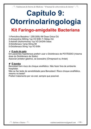 - - Vademecum do Interno de Medicina: “O manual de sobrevivência do interno” - -
- - Salvino e Soares - - -vademecumdointerno@gmail.com - 118 -
Capítulo 9:
Otorrinolaringologia
Kit Faringo-amigdalite Bacteriana
1-Penicilina Bezatina 1.200.000U IM Dose Única OU
2-Amoxicilina 500mg 1cp VO 8/8h 7-10dias OU
3-Astro® (Azitromicina) 1cp VO 24/24h 5dias
4-Diclofenaco 1amp 50mg IM
5-Diclofenaco 50mg 1cp VO 8/8h
O pulo do gato
Em pacientes hipertensos preferir usar o Diclofenaco de POTÁSSIO (mesma
dose do Diclofenaco de Sódio)
Associar protetor gástrico, se ecessário (Omeprazol ou Antak)
É bomba
Benzetacil tem risco de choque anafilático. Não fazer fora de ambiente
hospitalar.
Não se faz teste de sensibilidade para Benzetacil. Risco choque anafilático,
mesmo no teste!!
Preferir tratamento por via oral, sempre que possível.
 