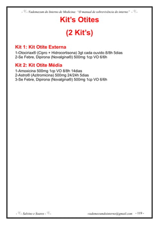 - - Vademecum do Interno de Medicina: “O manual de sobrevivência do interno” - -
- - Salvino e Soares - - -vademecumdointerno@gmail.com - 119 -
Kit’s Otites
(2 Kit’s)
Kit 1: Kit Otite Externa
1-Otociriax® (Cipro + Hidrocortisona) 3gt cada ouvido 8/8h 5dias
2-Se Febre, Dipirona (Novalgina®) 500mg 1cp VO 6/6h
Kit 2: Kit Otite Média
1-Amoxicina 500mg 1cp VO 8/8h 14dias
2-Astro® (Azitromicina) 500mg 24/24h 5dias
3-Se Febre, Dipirona (Novalgina®) 500mg 1cp VO 6/6h
 