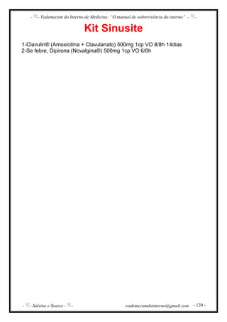 - - Vademecum do Interno de Medicina: “O manual de sobrevivência do interno” - -
- - Salvino e Soares - - -vademecumdointerno@gmail.com - 120 -
Kit Sinusite
1-Clavulin® (Amoxicilina + Clavulanato) 500mg 1cp VO 8/8h 14dias
2-Se febre, Dipirona (Novalgina®) 500mg 1cp VO 6/6h
 