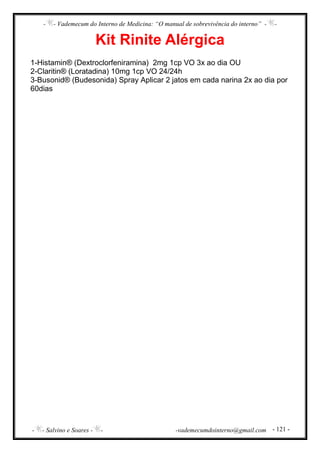 - - Vademecum do Interno de Medicina: “O manual de sobrevivência do interno” - -
- - Salvino e Soares - - -vademecumdointerno@gmail.com - 121 -
Kit Rinite Alérgica
1-Histamin® (Dextroclorfeniramina) 2mg 1cp VO 3x ao dia OU
2-Claritin® (Loratadina) 10mg 1cp VO 24/24h
3-Busonid® (Budesonida) Spray Aplicar 2 jatos em cada narina 2x ao dia por
60dias
 