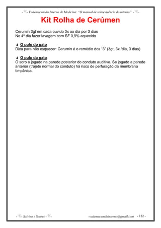 - - Vademecum do Interno de Medicina: “O manual de sobrevivência do interno” - -
- - Salvino e Soares - - -vademecumdointerno@gmail.com - 122 -
Kit Rolha de Cerúmen
Cerumin 3gt em cada ouvido 3x ao dia por 3 dias
No 4º dia fazer lavagem com SF 0,9% aquecido
O pulo do gato
Dica para não esquecer: Cerumin é o remédio dos “3” (3gt, 3x /dia, 3 dias)
O pulo do gato
O soro é jogado na parede posterior do conduto auditivo. Se jogado a parede
anterior (trajeto normal do conduto) há risco de perfuração da membrana
timpânica.
 