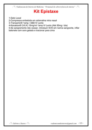 - - Vademecum do Interno de Medicina: “O manual de sobrevivência do interno” - -
- - Salvino e Soares - - -vademecumdointerno@gmail.com - 123 -
Kit Epistaxe
1-Gelo Local
2-Compressa embebida em adrenalina intra nasal
3-Transamin® 1amp / ABD IV Lento
4-Kanakion® (Vit.K) 10mg/ml 1amp IV Lento (Até 50mg / dia)
5-Se sangramento não cessar, introduzir SVD em narina sangrante, inflar
balonete com soro gelado e tracionar para cima
 