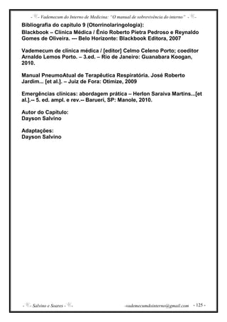 - - Vademecum do Interno de Medicina: “O manual de sobrevivência do interno” - -
- - Salvino e Soares - - -vademecumdointerno@gmail.com - 125 -
Bibliografia do capítulo 9 (Otorrinolaringologia):
Blackbook – Clínica Médica / Ênio Roberto Pietra Pedroso e Reynaldo
Gomes de Oliveira. --- Belo Horizonte: Blackbook Editora, 2007
Vademecum de clínica médica / [editor] Celmo Celeno Porto; coeditor
Arnaldo Lemos Porto. – 3.ed. – Rio de Janeiro: Guanabara Koogan,
2010.
Manual PneumoAtual de Terapêutica Respiratória. José Roberto
Jardim... [et al.]. – Juiz de Fora: Otimize, 2009
Emergências clínicas: abordagem prática – Herlon Saraiva Martins...[et
al.].-- 5. ed. ampl. e rev.-- Barueri, SP: Manole, 2010.
Autor do Capítulo:
Dayson Salvino
Adaptações:
Dayson Salvino
 