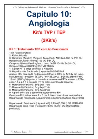 - - Vademecum do Interno de Medicina: “O manual de sobrevivência do interno” - -
- - Salvino e Soares - - -vademecumdointerno@gmail.com - 126 -
Capítulo 10:
Angiologia
Kit’s TVP / TEP
(2Kit’s)
Kit 1: Tratamento TEP com ão Fracionada
1-Kit Paciente Grave
2- Kit Imobilidade
3- Ranitidina (Antak®) 25mg/ml: 1amp(2ml) / ABD 8ml ABD IV 8/8h OU
Ranitidina (Antak®) 150mg: 1cp VO 8/8h OU
Omeprazol (Losec®) 40mg/amp: 1amp / ABD 10ml IV 24/24h OU
Omeprazol (Losec®) 20mg: 2cp VO 24/24h
4- Colher PTTa antes de iniciar a Heparina
5- Heparina não Fracionada (Liquemine®) 5.000U/ml:
Ataque: 80U para cada Kg (paciente 60Kg= 5.000U ou 1ml) IV em Bolus
Manutenção: 1amp(5ml) (5.000U / ml =25.000U) / SGI 5% 245ml IV BIC
10ml/h (18U/kg/h) ajustar a dose de acordo com o PTTa, manter o PTTa
entre 1,5 a 2,5 X o controle (PTTa antes do início da heparina)
6- Marevan® (Varfarina) 5mg 3cp 1º dia
7- Marevan® (Varfarina) 5mg 2cp 2º dia
8- Marevan® (Varfarina) 5mg 1cp 3º dia
9- A partir do 4º dia a dose é de acordo com o RNI
Quando o RNI estiver entre 2 – 3 por 2 dias consecutivos, suspender a
Heparina não Fracionada (Liquemine®) e manter o Warfarin (Marevan®)
Heparina não Fracionada (Liquemine®): 0,25ml(5.000U) SC 12/12h OU
Heparina de Baixo Peso (Heptron®): 0,2ml (20mg) SC 24/24h (Dose
profilática)
 