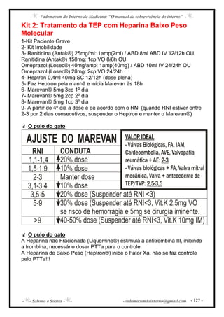 - - Vademecum do Interno de Medicina: “O manual de sobrevivência do interno” - -
- - Salvino e Soares - - -vademecumdointerno@gmail.com - 127 -
Kit 2: Tratamento da TEP com Heparina Baixo Peso
Molecular
1-Kit Paciente Grave
2- Kit Imobilidade
3- Ranitidina (Antak®) 25mg/ml: 1amp(2ml) / ABD 8ml ABD IV 12/12h OU
Ranitidina (Antak®) 150mg: 1cp VO 8/8h OU
Omeprazol (Losec®) 40mg/amp: 1amp(40mg) / ABD 10ml IV 24/24h OU
Omeprazol (Losec®) 20mg: 2cp VO 24/24h
4- Heptron 0,4ml 40mg SC 12/12h (dose plena)
5- Faz Heptron pela manhã e inicia Marevan às 18h
6- Marevan® 5mg 3cp 1º dia
7- Marevan® 5mg 2cp 2º dia
8- Marevan® 5mg 1cp 3º dia
9- A partir do 4º dia a dose é de acordo com o RNI (quando RNI estiver entre
2-3 por 2 dias consecutivos, suspender o Heptron e manter o Marevan®)
O pulo do gato
O pulo do gato
A Heparina não Fracionada (Liquemine®) estimula a antitrombina III, inibindo
a trombina, necessário dosar PTTa para o controle.
A Heparina de Baixo Peso (Heptron®) inibe o Fator Xa, não se faz controle
pelo PTTa!!!
 