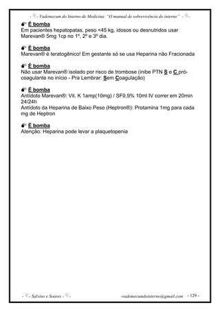 - - Vademecum do Interno de Medicina: “O manual de sobrevivência do interno” - -
- - Salvino e Soares - - -vademecumdointerno@gmail.com - 129 -
É bomba
Em pacientes hepatopatas, peso <45 kg, idosos ou desnutridos usar
Marevan® 5mg 1cp no 1º, 2º e 3º dia.
É bomba
Marevan® é teratogênico! Em gestante só se usa Heparina não Fracionada
É bomba
Não usar Marevan® isolado por risco de trombose (inibe PTN S e C pró-
coagulante no início - Pra Lembrar: Sem Coagulação)
É bomba
Antídoto Marevan®: Vit. K 1amp(10mg) / SF0,9% 10ml IV correr em 20min
24/24h
Antídoto da Heparina de Baixo Peso (Heptron®): Protamina 1mg para cada
mg de Heptron
É bomba
Atenção: Heparina pode levar a plaquetopenia
 
