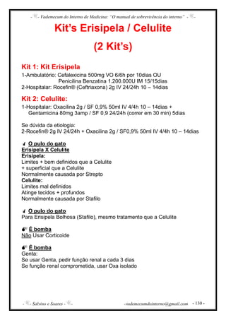- - Vademecum do Interno de Medicina: “O manual de sobrevivência do interno” - -
- - Salvino e Soares - - -vademecumdointerno@gmail.com - 130 -
Kit’s Erisipela / Celulite
(2 Kit’s)
Kit 1: Kit Erisipela
1-Ambulatório: Cefalexicina 500mg VO 6/6h por 10dias OU
Penicilina Benzatina 1.200.000U IM 15/15dias
2-Hospitalar: Rocefin® (Ceftriaxona) 2g IV 24/24h 10 – 14dias
Kit 2: Celulite:
1-Hospitalar: Oxacilina 2g / SF 0,9% 50ml IV 4/4h 10 – 14dias +
Gentamicina 80mg 3amp / SF 0,9 24/24h (correr em 30 min) 5dias
Se dúvida da etiologia:
2-Rocefin® 2g IV 24/24h + Oxacilina 2g / SF0,9% 50ml IV 4/4h 10 – 14dias
O pulo do gato
Erisipela X Celulite
Erisipela:
Limites + bem definidos que a Celulite
+ superficial que a Celulite
Normalmente causada por Strepto
Celulite:
Limites mal definidos
Atinge tecidos + profundos
Normalmente causada por Stafilo
O pulo do gato
Para Erisipela Bolhosa (Stafilo), mesmo tratamento que a Celulite
É bomba
Não Usar Corticoide
É bomba
Genta:
Se usar Genta, pedir função renal a cada 3 dias
Se função renal comprometida, usar Oxa isolado
 