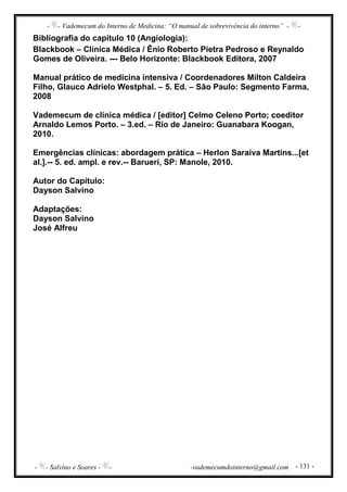 - - Vademecum do Interno de Medicina: “O manual de sobrevivência do interno” - -
- - Salvino e Soares - - -vademecumdointerno@gmail.com - 131 -
Bibliografia do capítulo 10 (Angiologia):
Blackbook – Clínica Médica / Ênio Roberto Pietra Pedroso e Reynaldo
Gomes de Oliveira. --- Belo Horizonte: Blackbook Editora, 2007
Manual prático de medicina intensiva / Coordenadores Milton Caldeira
Filho, Glauco Adrielo Westphal. – 5. Ed. – São Paulo: Segmento Farma,
2008
Vademecum de clínica médica / [editor] Celmo Celeno Porto; coeditor
Arnaldo Lemos Porto. – 3.ed. – Rio de Janeiro: Guanabara Koogan,
2010.
Emergências clínicas: abordagem prática – Herlon Saraiva Martins...[et
al.].-- 5. ed. ampl. e rev.-- Barueri, SP: Manole, 2010.
Autor do Capítulo:
Dayson Salvino
Adaptações:
Dayson Salvino
José Alfreu
 