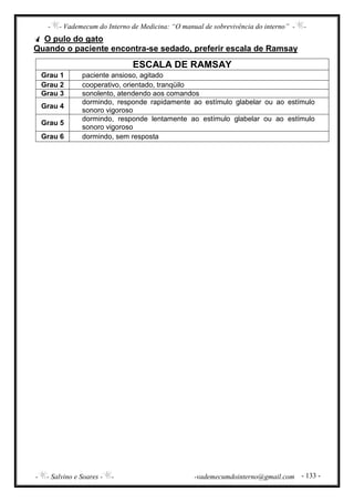 - - Vademecum do Interno de Medicina: “O manual de sobrevivência do interno” - -
- - Salvino e Soares - - -vademecumdointerno@gmail.com - 133 -
O pulo do gato
Quando o paciente encontra-se sedado, preferir escala de Ramsay
ESCALA DE RAMSAY
Grau 1 paciente ansioso, agitado
Grau 2 cooperativo, orientado, tranqüilo
Grau 3 sonolento, atendendo aos comandos
Grau 4
dormindo, responde rapidamente ao estímulo glabelar ou ao estímulo
sonoro vigoroso
Grau 5
dormindo, responde lentamente ao estímulo glabelar ou ao estímulo
sonoro vigoroso
Grau 6 dormindo, sem resposta
 