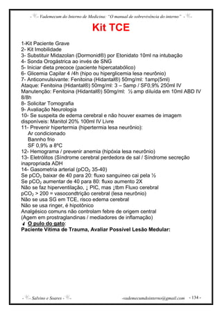 - - Vademecum do Interno de Medicina: “O manual de sobrevivência do interno” - -
- - Salvino e Soares - - -vademecumdointerno@gmail.com - 134 -
Kit TCE
1-Kit Paciente Grave
2- Kit Imobilidade
3- Substituir Midazolan (Dormonid®) por Etonidato 10ml na intubação
4- Sonda Orogástrica ao invés de SNG
5- Iniciar dieta precoce (paciente hipercatabólico)
6- Glicemia Capilar 4 /4h (hipo ou hiperglicemia lesa neurônio)
7- Anticonvulsivante: Fenitoina (Hidantal®) 50mg/ml: 1amp(5ml)
Ataque: Fenitoina (Hidantal®) 50mg/ml: 3 – 5amp / SF0,9% 250ml IV
Manutenção: Fenitoina (Hidantal®) 50mg/ml: ½ amp diluída em 10ml ABD IV
8/8h
8- Solicitar Tomografia
9- Avaliação Neurologia
10- Se suspeita de edema cerebral e não houver exames de imagem
disponíveis: Manitol 20% 100ml IV Livre
11- Prevenir hipertermia (hipertermia lesa neurônio):
Ar condicionado
Bannho frio
SF 0,9% a 8ºC
12- Hemograma / prevenir anemia (hipóxia lesa neurônio)
13- Eletrólitos (Síndrome cerebral perdedora de sal / Síndrome secreção
inapropriada ADH
14- Gasometria arterial (pCO2 35-40)
Se pCO2 baixar de 40 para 20: fluxo sanguineo cai pela ½
Se pCO2 aumentar de 40 para 80: fluxo aumento 2X
Não se faz hiperventilação, ↓ PIC, mas ↓tbm Fluxo cerebral
pCO2 > 200 = vasocondtrição cerebral (lesa neurônio)
Não se usa SG em TCE, risco edema cerebral
Não se usa ringer, é hipotônico
Analgésico comuns não controlam febre de origem central
(Agem em prostraglandinas / mediadores de inflamação)
O pulo do gato:
Paciente Vítima de Trauma, Avaliar Possível Lesão Medular:
 