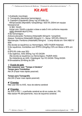 - - Vademecum do Interno de Medicina: “O manual de sobrevivência do interno” - -
- - Salvino e Soares - - -vademecumdointerno@gmail.com - 136 -
Kit AVE
1-Avaliação neurologia
2- Tomografia (descartar hemorrágico)
3- Captopril (Capoten®) 25mg 1cp VO 8/8h OU
Nitroprussiato (Nipride®) 1amp(50mg) / SGI 5% 250ml em equipo
fotossensível
IV BIC 10ml/h
Iniciar com 10ml/h e ajustar a dose a cada 5 min conforme resposta
(NÃO BAIXAR MUITO PA)
4-Se hemorrágico:
Anticonvulsivante: Fenitoina (Hidantal®) 50mg/ml: 1amp(5ml)
Ataque: Fenitoina (Hidantal®) 50mg/ml: 3 – 5amp / SF0,9% 250ml IV
Manutenção: Fenitoina (Hidantal®) 50mg/ml: ½ amp diluída em 10ml ABD IV
8/8h
(Na dúvida se isquêmico ou Hemorrágico, NÃO FAZER Hidantal)
5-Se isquêmico, trombólise com RTPA 0,9mg/Kg (10% em Bolus e 90% em
1h)
6-SF0,9% (não usar SG)
7-Se isqêmico, AAS 300mg 1cp VO 24/24h
(Na dúvida se isquêmico ou Hemorrágico, FAZER AAS)
Se intolerância ao AAS, Clopidogrel 1cp VO 24/24h 75mg 24/24h
8-Sinvastatina 20-40mg às 20h
O pulo do gato
Não esquecer que “Tempo é Cérebro”
Tempo para Trombólise
Até 3h (Fazer mais rápido possível)
Tempo para Tomografia
Até 24h (Fazer mais rápido possível)
É bomba
Não usar SG no AVE, risco de edema cerebral
É bomba
No AVE a PIC ↑, a perfusão cerebral se dá as custas de ↑ PA.
Não baixar PA abruptamente, risco de isquemia cerebral.
 