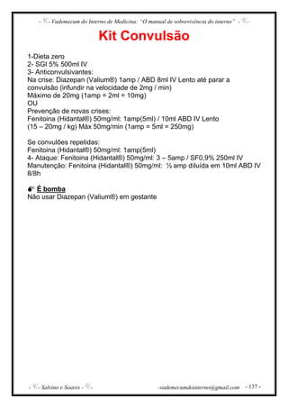 - - Vademecum do Interno de Medicina: “O manual de sobrevivência do interno” - -
- - Salvino e Soares - - -vademecumdointerno@gmail.com - 137 -
Kit Convulsão
1-Dieta zero
2- SGI 5% 500ml IV
3- Anticonvulsivantes:
Na crise: Diazepan (Valium®) 1amp / ABD 8ml IV Lento até parar a
convulsão (infundir na velocidade de 2mg / min)
Máximo de 20mg (1amp = 2ml = 10mg)
OU
Prevenção de novas crises:
Fenitoina (Hidantal®) 50mg/ml: 1amp(5ml) / 10ml ABD IV Lento
(15 – 20mg / kg) Máx 50mg/min (1amp = 5ml = 250mg)
Se convulões repetidas:
Fenitoina (Hidantal®) 50mg/ml: 1amp(5ml)
4- Ataque: Fenitoina (Hidantal®) 50mg/ml: 3 – 5amp / SF0,9% 250ml IV
Manutenção: Fenitoina (Hidantal®) 50mg/ml: ½ amp diluída em 10ml ABD IV
8/8h
É bomba
Não usar Diazepan (Valium®) em gestante
 