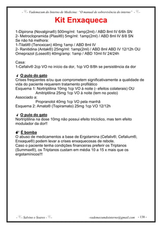 - - Vademecum do Interno de Medicina: “O manual de sobrevivência do interno” - -
- - Salvino e Soares - - -vademecumdointerno@gmail.com - 138 -
Kit Enxaqueca
1-Dipirona (Novalgina®) 500mg/ml: 1amp(2ml) / ABD 8ml IV 6/6h SN
2- Metroclopramida (Plasil®) 5mg/ml: 1amp(2ml) / ABD 8ml IV 8/8 SN
Se não há melhora:
1-Tilatil® (Tenoxican) 40mg 1amp / ABD 8ml IV
2- Ranitidina (Antak®) 25mg/ml: 1amp(2ml) / ABD 8ml ABD IV 12/12h OU
Omeprazol (Losec®) 40mg/amp: 1amp / ABD 10ml IV 24/24h
Casa:
1-Cefaliv® 2cp VO no início da dor, 1cp VO 8/8h se persistência da dor
O pulo do gato
Crises freqüentes e/ou que comprometem significativamente a qualidade de
vida do paciente requerem tratamento profilático
Esquema 1: Nortriptilina 10mg 1cp VO à noite (- efeitos colaterais) OU
Amitriptilina 25mg 1cp VO à noite (tem no posto)
Associado a:
Propranolol 40mg 1cp VO pela manhã
Esquema 2: Amato® (Topiramato) 25mg 1cp VO 12/12h
O pulo do gato
Nortriptilina na dose 10mg não possui efeito tricíclico, mas tem efeito
modulador da dor!!
É bomba
O abuso de medicamentos a base de Ergotamina (Cefaliv®, Cefalium®,
Enxaque®) podem levar a crises enxaquecosas de rebote.
Caso o paciente tenha condições financeiras preferir os Triptanos
(Summax®), os Triptanos custam em média 10 a 15 x mais que os
ergotamínicos!!!
 