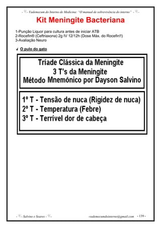 - - Vademecum do Interno de Medicina: “O manual de sobrevivência do interno” - -
- - Salvino e Soares - - -vademecumdointerno@gmail.com - 139 -
Kit Meningite Bacteriana
1-Punção Liquor para cultura antes de iniciar ATB
2-Rocefin® (Ceftriaxona) 2g IV 12/12h (Dose Máx. do Rocefin!!)
3-Avaliação Neuro
O pulo do gato
 
