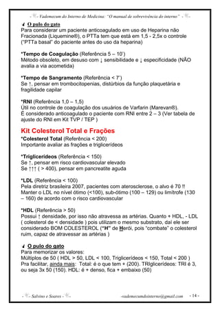 - - Vademecum do Interno de Medicina: “O manual de sobrevivência do interno” - -
- - Salvino e Soares - - -vademecumdointerno@gmail.com - 14 -
O pulo do gato
Para considerar um paciente anticoagulado em uso de Heparina não
Fracionada (Liquemine®), o PTTa tem que está em 1,5 - 2,5x o controle
(“PTTa basal” do paciente antes do uso da heparina)
*Tempo de Coagulação (Referência 5 – 10’)
Método obsoleto, em desuso com ↓ sensibilidade e ↓ especificidade (NÃO
avalia a via acometida)
*Tempo de Sangramento (Referência < 7’)
Se ↑, pensar em trombocitopenias, distúrbios da função plaquetária e
fragilidade capilar
*RNI (Referência 1,0 – 1,5)
Útil no controle de coagulação dos usuários de Varfarin (Marevan®).
É considerado anticoagulado o paciente com RNI entre 2 – 3 (Ver tabela de
ajuste do RNI em Kit TVP / TEP )
Kit Colesterol Total e Frações
*Colesterol Total (Referência < 200)
Importante avaliar as frações e triglicerídeos
*Triglicerídeos (Referência < 150)
Se ↑, pensar em risco cardiovascular elevado
Se ↑↑↑ ( > 400), pensar em pancreatite aguda
*LDL (Referência < 100)
Pela diretriz brasileira 2007, pacientes com aterosclerose, o alvo é 70 !!
Manter o LDL no nível ótimo (<100), sub-ótimo (100 – 129) ou limítrofe (130
– 160) de acordo com o risco cardiovascular
*HDL (Referência > 50)
Possui ↑ densidade, por isso não atravessa as artérias. Quanto + HDL, - LDL
( colesterol de < densidade ) pois utilizam o mesmo substrato, daí ele ser
considerado BOM COLESTEROL (“H” de Herói, pois “combate” o colesterol
ruim, capaz de atravessar as artérias )
O pulo do gato
Para memorizar os valores:
Múltiplos de 50 ( HDL > 50, LDL < 100, Triglicerídeos < 150, Total < 200 )
Pra facilitar, ainda mais: Total: é o que tem + (200). TRIglicerídeos: TRI é 3,
ou seja 3x 50 (150). HDL: é + denso, fica + embaixo (50)
 