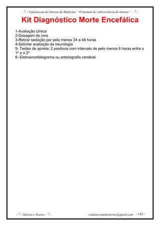- - Vademecum do Interno de Medicina: “O manual de sobrevivência do interno” - -
- - Salvino e Soares - - -vademecumdointerno@gmail.com - 142 -
Kit Diagnóstico Morte Encefálica
1-Avaliação clínica
2-Dosagem de íons
3-Retirar sedação por pelo menos 24 a 48 horas
4-Solicitar avaliação da neurologia
5- Testes de apnéia: 2 positivos com intervalo de pelo menos 6 horas entre o
1º e o 2º
6- Eletroencefalograma ou arteriografia cerebral.
 