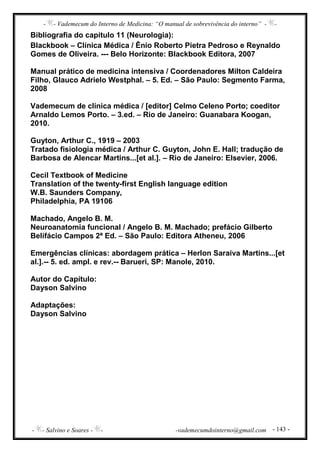 - - Vademecum do Interno de Medicina: “O manual de sobrevivência do interno” - -
- - Salvino e Soares - - -vademecumdointerno@gmail.com - 143 -
Bibliografia do capítulo 11 (Neurologia):
Blackbook – Clínica Médica / Ênio Roberto Pietra Pedroso e Reynaldo
Gomes de Oliveira. --- Belo Horizonte: Blackbook Editora, 2007
Manual prático de medicina intensiva / Coordenadores Milton Caldeira
Filho, Glauco Adrielo Westphal. – 5. Ed. – São Paulo: Segmento Farma,
2008
Vademecum de clínica médica / [editor] Celmo Celeno Porto; coeditor
Arnaldo Lemos Porto. – 3.ed. – Rio de Janeiro: Guanabara Koogan,
2010.
Guyton, Arthur C., 1919 – 2003
Tratado fisiologia médica / Arthur C. Guyton, John E. Hall; tradução de
Barbosa de Alencar Martins...[et al.]. – Rio de Janeiro: Elsevier, 2006.
Cecil Textbook of Medicine
Translation of the twenty-first English language edition
W.B. Saunders Company,
Philadelphia, PA 19106
Machado, Angelo B. M.
Neuroanatomia funcional / Angelo B. M. Machado; prefácio Gilberto
Belifácio Campos 2ª Ed. – São Paulo: Editora Atheneu, 2006
Emergências clínicas: abordagem prática – Herlon Saraiva Martins...[et
al.].-- 5. ed. ampl. e rev.-- Barueri, SP: Manole, 2010.
Autor do Capítulo:
Dayson Salvino
Adaptações:
Dayson Salvino
 