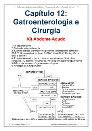 - - Vademecum do Interno de Medicina: “O manual de sobrevivência do interno” - -
- - Salvino e Soares - - -vademecumdointerno@gmail.com - 144 -
Capítulo 12:
Gatroenterologia e
Cirurgia
Kit Abdome Agudo
1-Kit paciente grave
2- Tratar dor adequadamente
3- Exames Básicos (para todos os pacientes): Hemograma completo,
PCR, VHS, urina rotina, amilase, βHCG (♀ idade fértil), Radiografia de
tórax e abdome
4- Exames Avançados (pedir conforme suspeita específica): ultra-
sonogafia, TC abdome, ressonância, vídeo-laparoscopia ou laparostomia
5- Diferenciar causas cirúrgicas e não cirúrgicas
6- Avaliação da Cirurgia Geral
 