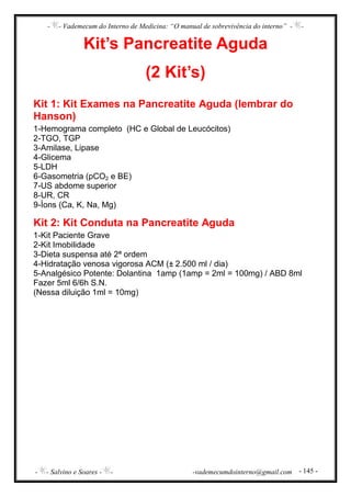- - Vademecum do Interno de Medicina: “O manual de sobrevivência do interno” - -
- - Salvino e Soares - - -vademecumdointerno@gmail.com - 145 -
Kit’s Pancreatite Aguda
(2 Kit’s)
Kit 1: Kit Exames na Pancreatite Aguda (lembrar do
Hanson)
1-Hemograma completo (HC e Global de Leucócitos)
2-TGO, TGP
3-Amilase, Lipase
4-Glicema
5-LDH
6-Gasometria (pCO2 e BE)
7-US abdome superior
8-UR, CR
9-Íons (Ca, K, Na, Mg)
Kit 2: Kit Conduta na Pancreatite Aguda
1-Kit Paciente Grave
2-Kit Imobilidade
3-Dieta suspensa até 2ª ordem
4-Hidratação venosa vigorosa ACM (± 2.500 ml / dia)
5-Analgésico Potente: Dolantina 1amp (1amp = 2ml = 100mg) / ABD 8ml
Fazer 5ml 6/6h S.N.
(Nessa diluição 1ml = 10mg)
 