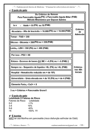 - - Vademecum do Interno de Medicina: “O manual de sobrevivência do interno” - -
- - Salvino e Soares - - -vademecumdointerno@gmail.com - 146 -
O pulo do gato
O pulo do gato
Letalidade X Fatores de Risco
Fatores de Risco Letalidade
0-2 <1%
3-4 15%
5-6 40%
>6 100% !!!!
É bomba
NÃO se usa Morfina em pancreatite (risco disfunção esfíncter de Oddi)
 