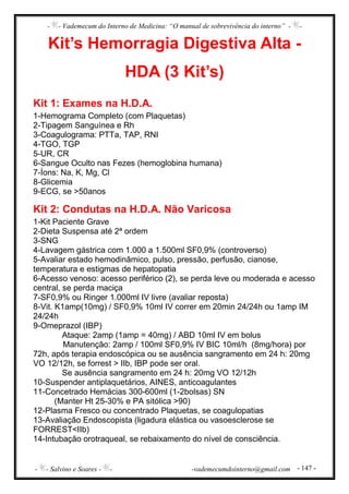 - - Vademecum do Interno de Medicina: “O manual de sobrevivência do interno” - -
- - Salvino e Soares - - -vademecumdointerno@gmail.com - 147 -
Kit’s Hemorragia Digestiva Alta -
HDA (3 Kit’s)
Kit 1: Exames na H.D.A.
1-Hemograma Completo (com Plaquetas)
2-Tipagem Sanguínea e Rh
3-Coagulograma: PTTa, TAP, RNI
4-TGO, TGP
5-UR, CR
6-Sangue Oculto nas Fezes (hemoglobina humana)
7-Íons: Na, K, Mg, Cl
8-Glicemia
9-ECG, se >50anos
Kit 2: Condutas na H.D.A. Não Varicosa
1-Kit Paciente Grave
2-Dieta Suspensa até 2ª ordem
3-SNG
4-Lavagem gástrica com 1.000 a 1.500ml SF0,9% (controverso)
5-Avaliar estado hemodinâmico, pulso, pressão, perfusão, cianose,
temperatura e estigmas de hepatopatia
6-Acesso venoso: acesso periférico (2), se perda leve ou moderada e acesso
central, se perda maciça
7-SF0,9% ou Ringer 1.000ml IV livre (avaliar reposta)
8-Vit. K1amp(10mg) / SF0,9% 10ml IV correr em 20min 24/24h ou 1amp IM
24/24h
9-Omeprazol (IBP)
Ataque: 2amp (1amp = 40mg) / ABD 10ml IV em bolus
Manutenção: 2amp / 100ml SF0,9% IV BIC 10ml/h (8mg/hora) por
72h, após terapia endoscópica ou se ausência sangramento em 24 h: 20mg
VO 12/12h, se forrest > IIb, IBP pode ser oral.
Se ausência sangramento em 24 h: 20mg VO 12/12h
10-Suspender antiplaquetários, AINES, anticoagulantes
11-Concetrado Hemácias 300-600ml (1-2bolsas) SN
(Manter Ht 25-30% e PA sitólica >90)
12-Plasma Fresco ou concentrado Plaquetas, se coagulopatias
13-Avaliação Endoscopista (ligadura elástica ou vasoesclerose se
FORREST<IIb)
14-Intubação orotraqueal, se rebaixamento do nível de consciência.
 