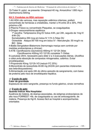 - - Vademecum do Interno de Medicina: “O manual de sobrevivência do interno” - -
- - Salvino e Soares - - -vademecumdointerno@gmail.com - 148 -
15-Tratar H. pylori, se presente: Omeprazol 40 mg, Amoxicilina 1.000 mg e
Claritromicina 500mg
Kit 3: Condutas na HDA varicosa
1-Kit HDA não varicosa, mas reposição volêmica criteriosa, preferir
concentrado de hemácias a cristalóides, manter o Ht entre 25 e 30%, PAS
próxima a 90.
2-Plasma Fresco ou concentrado Plaquetas, se coagulopatias
3-Drogas vasoconstritoras esplênica:
1ª escolha: Terlipressina 2mg EV bolus 4/4h, por 24h, seguido de 1mg IV
4/4h OU
Somatostatina 250 mcg em bolus IV 1/1h 3-7dias OU
Octreotide Ataque:50-100 mcg em bolus IV - Manutenção: 50 mcg/h na
BIC 3dias
4-Balão Sengstaken-Blakemore (hemorragia maciça sem controle por
medidas endoscópicas e clínicas)
5-ATB: Ciprofloxacino (Quinolona) 400mg IV 12/12h 3dias
Ciprofloxacino 400mg VO 12/12h completar 7-10dias
6-Lactulose 20ml, necessário para obter 2 a 3 evacuações diárias. (Acidifica
o cólon,evita absorção de compostos nitrogenados, catártico. Evitar
encefalopatias)
7-Propranolol 40mg 12/12h VO (reduzir FC 25%)
8-Mononitrato de isossorbida 40-80 mg 24/24h.(em pacientes intolerantes
aos beta-bloqueadores)
9-Alimentação oral após 24h do último episodio de sangramento, com baixa
de proteína pelo risco de encefalopatia hepática.
O pulo do gato
Fator de gravidade
Espessura da variz sangrante, presença no fundo gástrico, sinais vermelhos
O pulo do gato
Quando Indicar Alta Hospitalar:
Ausência de melena, de doença associadas, de estigmas endoscópicos de
alto risco FORREST >IIb, de coagulopatia ou uso de anticoagulante, de
melena. Presença de Hg>8. Acesso fácil ao hospital e acompanhantes
orientados
 