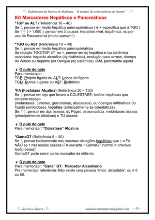 - - Vademecum do Interno de Medicina: “O manual de sobrevivência do interno” - -
- - Salvino e Soares - - -vademecumdointerno@gmail.com - 15 -
Kit Marcadores Hepáticos e Pancreáticos
*TGP ou ALT (Referência 10 – 40)
Se ↑, pensar em lesão hepática parenquimatosa ( é + específica que a TGO )
Se ↑↑↑ ( > 1.000 ), pensar em 3 causas: hepatites viral, isquêmica, ou por
uso de Paracetamol (muito comum!!)
*TGO ou AST (Referência 10 – 40)
Se ↑, pensar em lesão hepática parenquimatosa
Se relação TGO/TGP 2/1 ou >, pensar em dç hepática e /ou sistêmica
associada: hepatite alcoólica (dç sistêmica), evolução para cirrose, doença
de Wilson ou hepatite por Dengue (dç sistêmica), IAM, pancreatite aguda
O pulo do gato
Para memorizar:
TGP: Próprio fígado ou ALT: Lobos do fígado
TGO: Outros lugares ou AST: Sistêmico
*FA (Fosfatase Alcalina) (Referência 30 – 130)
Se ↑, pensar em dçs que levam a COLESTASE: lesões hepáticas que
ocupam espaço
(metástases, tumores, granulomas, abscessos), ou doenças infiltrativas do
fígado (amiloidose), hepatites (principalmente as colestáticas)
Se ↑↑↑, pensar em dçs ósseas: dç Paget, osteomalácia, metástases ósseas
(principalmente blásticas) e TU ósseos
O pulo do gato
Para memorizar: “Colestase” Alcalina
*GamaGT (Referência 8 – 80)
Se ↑, pensar basicamente nas mesmas situações hepáticas que ↑ a FA
NÃO se ↑ nas lesões ósseas (FA elevada + GamaGT normal = provável
lesão óssea)
GamaGT pode servir como marcador de etilismo
O pulo do gato
Para memorizar: “Cana” GT: Marcador Alcoolismo
Pra memorizar referência: Não existe uma pessoa “meio alcoólatra”, ou é 8
ou 80.
 