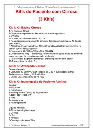 - - Vademecum do Interno de Medicina: “O manual de sobrevivência do interno” - -
- - Salvino e Soares - - -vademecumdointerno@gmail.com - 150 -
Kit’s do Paciente com Cirrose
(3 Kit’s)
Kit 1: Kit Básico Cirrose
1-Kit Paciente Grave
2-Dieta para Hepatopata / Restrição sódica 88 mg diárias
3-DV 6/6h
4-Diurese ou balanço hídrico 12 /12h
5-Peso diário (espera-se perda ponderal 1kg/dia com edema ou ½ kg/dia
sem edema)
6-Aldactone (Espironolactona) 100-400mg VO às 8h (Principal diurético na
ascite, age na fisiopatogenia)
7-Furosemida 40-160mg VO às 8h e 16h S.N.
8-Colestiramina 4mg (1 envelope), 1env diluído em água antes do almoço e
jantar em caso de prurido associado a icterícia
9-Paracentese diagnóstica (Realizar em todo paciente com ascite)
10-Paracentese de alívio S.N.
Kit 2: Kit Avançado Cirrose
Se encefalopatia:
1-Lactulose 10-30ml VO 8/8h (espera-se 2 ou + evacuações diárias)
2-Metronidazol 400 mg 1CP VO 8/8h
3-Clister Glicerinado 500 ml via retal
Kit 3: Kit Investigação do Paciente Ascítico
Sangue:
1-Albumina
2-Bilirrubinas
3-Hemograma e Tempo de Protrombina
5-TGO, TGP, GGT, FA
6-Íons
7-Lipidograma
8-Alfafetoproteina
Líquido Ascítico:
1-Albumina e triglicerídeos
2-Glicose
3-LDH
4-Amilase
5-Contagem de Neutrófilos
 