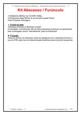 - - Vademecum do Interno de Medicina: “O manual de sobrevivência do interno” - -
- - Salvino e Soares - - -vademecumdointerno@gmail.com - 152 -
Kit Abscesso / Furúnculo
1-Cefalexina 500mg 1cp VO 6/6h 10dias
2-Compressa Água Morna 4x ao dia para ajudar flutuar
3-Se Flutuante: Drenagem
O pulo do gato
“Abscesso drenado é abscesso curado”
Curiosidade: normalmente não se drena abscesso pulmonar cirurgicamente,
pois a drenagem ocorre “naturalmente” para os brônquios!
É bomba
Antes de drenar um abscesso, deve-se assegurar que o paciente já iniciou o
uso do ATB, pelo risco de disseminação bacteriana para corrente sanguínea.
 