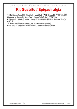 - - Vademecum do Interno de Medicina: “O manual de sobrevivência do interno” - -
- - Salvino e Soares - - -vademecumdointerno@gmail.com - 153 -
Kit Gastrite / Epigastralgia
1- Ranitidina (Antak®) 25mg/ml: 1amp(2ml) / ABD 8ml ABD IV 12/12h OU
Omeprazol (Losec®) 40mg/amp: 1amp / ABD 10ml IV 24/24h
2-Buscopan Comp.® 1amp (1amp=5ml=hioscina 20mg + Dipirona 2,5g) /
ABD 5ml
3-Descartar abdome agudo (Ver “Kit Abdome Agudo”)
Para casa, Omeprazol 20mg 1cp VO pela manhã em jejum
 