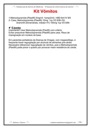 - - Vademecum do Interno de Medicina: “O manual de sobrevivência do interno” - -
- - Salvino e Soares - - -vademecumdointerno@gmail.com - 154 -
Kit Vômitos
1-Metroclopramida (Plasil®) 5mg/ml: 1amp(2ml) / ABD 8ml IV 8/8
2- Casa: Metroclopramida (Plasil®) 10mg: 1cp VO 8/8h OU
Dramin® (Dimenidrato, inibidor H1) 100mg 1cp VO 8/8h
É bomba
Importante!! Usar Metroclopramida (Pasil®) com critério:
Evitar prescrever Metroclopramida (Plasil®) para casa. Risco de
impregnação em núcleos da base.
Em pacientes portadores de Doença de Chagas, com megaesôfago, é
frequente haver regurgitação por acúmulo de alimentos pré-cárdia.
Necessário diferenciar regurgitação de vômitos, pois a Metroclopramida
(Plasil®) pode piorar o quadro por provocar maior resistência do cárdia.
 