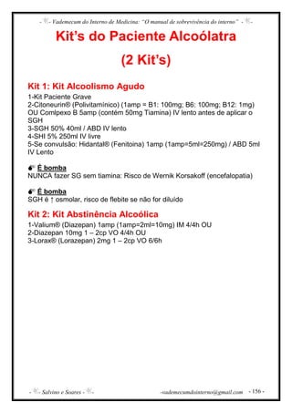 - - Vademecum do Interno de Medicina: “O manual de sobrevivência do interno” - -
- - Salvino e Soares - - -vademecumdointerno@gmail.com - 156 -
Kit’s do Paciente Alcoólatra
(2 Kit’s)
Kit 1: Kit Alcoolismo Agudo
1-Kit Paciente Grave
2-Citoneurin® (Polivitamínico) (1amp = B1: 100mg; B6: 100mg; B12: 1mg)
OU Comlpexo B 5amp (contém 50mg Tiamina) IV lento antes de aplicar o
SGH
3-SGH 50% 40ml / ABD IV lento
4-SHI 5% 250ml IV livre
5-Se convulsão: Hidantal® (Fenitoina) 1amp (1amp=5ml=250mg) / ABD 5ml
IV Lento
É bomba
NUNCA fazer SG sem tiamina: Risco de Wernik Korsakoff (encefalopatia)
É bomba
SGH é ↑ osmolar, risco de flebite se não for diluído
Kit 2: Kit Abstinência Alcoólica
1-Valium® (Diazepan) 1amp (1amp=2ml=10mg) IM 4/4h OU
2-Diazepan 10mg 1 – 2cp VO 4/4h OU
3-Lorax® (Lorazepan) 2mg 1 – 2cp VO 6/6h
 