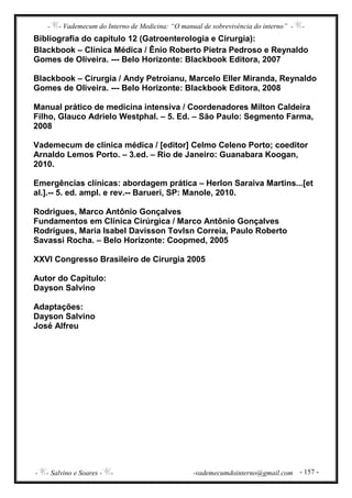 - - Vademecum do Interno de Medicina: “O manual de sobrevivência do interno” - -
- - Salvino e Soares - - -vademecumdointerno@gmail.com - 157 -
Bibliografia do capítulo 12 (Gatroenterologia e Cirurgia):
Blackbook – Clínica Médica / Ênio Roberto Pietra Pedroso e Reynaldo
Gomes de Oliveira. --- Belo Horizonte: Blackbook Editora, 2007
Blackbook – Cirurgia / Andy Petroianu, Marcelo Eller Miranda, Reynaldo
Gomes de Oliveira. --- Belo Horizonte: Blackbook Editora, 2008
Manual prático de medicina intensiva / Coordenadores Milton Caldeira
Filho, Glauco Adrielo Westphal. – 5. Ed. – São Paulo: Segmento Farma,
2008
Vademecum de clínica médica / [editor] Celmo Celeno Porto; coeditor
Arnaldo Lemos Porto. – 3.ed. – Rio de Janeiro: Guanabara Koogan,
2010.
Emergências clínicas: abordagem prática – Herlon Saraiva Martins...[et
al.].-- 5. ed. ampl. e rev.-- Barueri, SP: Manole, 2010.
Rodrigues, Marco Antônio Gonçalves
Fundamentos em Clínica Cirúrgica / Marco Antônio Gonçalves
Rodrigues, Maria Isabel Davisson Tovlsn Correia, Paulo Roberto
Savassi Rocha. – Belo Horizonte: Coopmed, 2005
XXVI Congresso Brasileiro de Cirurgia 2005
Autor do Capítulo:
Dayson Salvino
Adaptações:
Dayson Salvino
José Alfreu
 