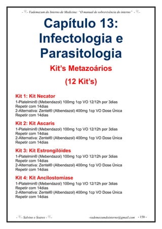 - - Vademecum do Interno de Medicina: “O manual de sobrevivência do interno” - -
- - Salvino e Soares - - -vademecumdointerno@gmail.com - 158 -
Capítulo 13:
Infectologia e
Parasitologia
Kit’s Metazoários
(12 Kit’s)
Kit 1: Kit Necator
1-Platelmin® (Mebendazol) 100mg 1cp VO 12/12h por 3dias
Repetir com 14dias
2-Alternativa: Zentel® (Albendazol) 400mg 1cp VO Dose Única
Repetir com 14dias
Kit 2: Kit Ascaris
1-Platelmin® (Mebendazol) 100mg 1cp VO 12/12h por 3dias
Repetir com 14dias
2-Alternativa: Zentel® (Albendazol) 400mg 1cp VO Dose Única
Repetir com 14dias
Kit 3: Kit Estrongilóides
1-Platelmin® (Mebendazol) 100mg 1cp VO 12/12h por 3dias
Repetir com 14dias
2-Alternativa: Zentel® (Albendazol) 400mg 1cp VO Dose Única
Repetir com 14dias
Kit 4: Kit Ancilostomíase
1-Platelmin® (Mebendazol) 100mg 1cp VO 12/12h por 3dias
Repetir com 14dias
2-Alternativa: Zentel® (Albendazol) 400mg 1cp VO Dose Única
Repetir com 14dias
 