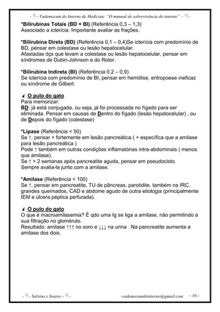 - - Vademecum do Interno de Medicina: “O manual de sobrevivência do interno” - -
- - Salvino e Soares - - -vademecumdointerno@gmail.com - 16 -
*Bilirubinas Totais (BD + BI) (Referência 0,3 – 1,3)
Associado a icterícia. Importante avaliar as frações.
*Bilirubina Direta (BD) (Referência 0,1 – 0,4)Se icterícia com predomínio de
BD, pensar em colestase ou lesão hepatocelular.
Afastadas dçs que levam a colestase ou lesão hepatocelular, pensar em
síndromes de Dubin-Johnson e do Rotor.
*Bilirubina Indireta (BI) (Referência 0,2 – 0,9)
Se icterícia com predomínio de BI, pensar em hemólise, eritropoese ineficaz
ou síndrome de Gilbert.
O pulo do gato
Para memorizar:
BD: já está conjugada, ou seja, já foi processada no fígado para ser
eliminada. Pensar em causas de Dentro do fígado (lesão hepatocelular) , ou
de Depois do fígado (colestase)
*Lípase (Referência < 50)
Se ↑, pensar + fortemente em lesão pancreática ( + específica que a amilase
para lesão pancreática )
Pode ↑ também em outras condições inflamatórias intra-abdominais ( menos
que amilase).
Se ↑ > 2 semanas após pancreatite aguda, pensar em pseudocisto.
Sempre avalia-la junto com a amilase.
*Amilase (Referência < 100)
Se ↑, pensar em pancreatite, TU de pâncreas, parotidite, também na IRC,
grandes queimados, CAD e abdome agudo de outra etiologia (principalmente
IEM e úlcera péptica perfurada).
O pulo do gato
O que é macroamilasemia? É qdo uma Ig se liga a amilase, não permitindo a
sua filtração no glomérulo.
Resultado: amilase ↑↑↑ no soro e ↓↓↓ na urina . Na pancreatite aumenta a
amilase dos dois.
 