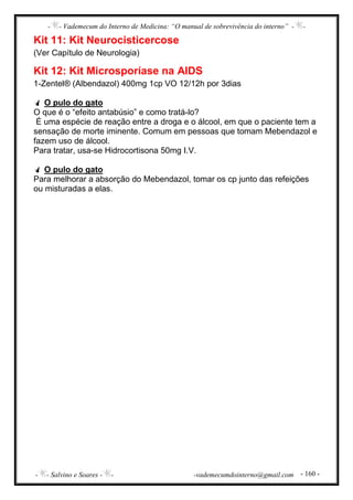 - - Vademecum do Interno de Medicina: “O manual de sobrevivência do interno” - -
- - Salvino e Soares - - -vademecumdointerno@gmail.com - 160 -
Kit 11: Kit Neurocisticercose
(Ver Capítulo de Neurologia)
Kit 12: Kit Microsporíase na AIDS
1-Zentel® (Albendazol) 400mg 1cp VO 12/12h por 3dias
O pulo do gato
O que é o “efeito antabúsio” e como tratá-lo?
É uma espécie de reação entre a droga e o álcool, em que o paciente tem a
sensação de morte iminente. Comum em pessoas que tomam Mebendazol e
fazem uso de álcool.
Para tratar, usa-se Hidrocortisona 50mg I.V.
O pulo do gato
Para melhorar a absorção do Mebendazol, tomar os cp junto das refeições
ou misturadas a elas.
 