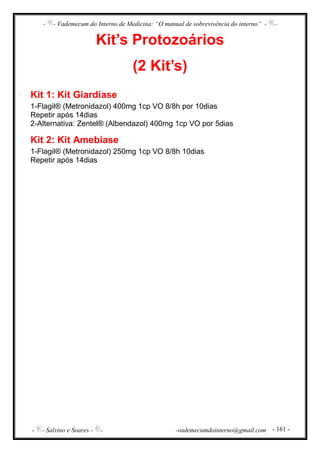 - - Vademecum do Interno de Medicina: “O manual de sobrevivência do interno” - -
- - Salvino e Soares - - -vademecumdointerno@gmail.com - 161 -
Kit’s Protozoários
(2 Kit’s)
Kit 1: Kit Giardíase
1-Flagil® (Metronidazol) 400mg 1cp VO 8/8h por 10dias
Repetir após 14dias
2-Alternativa: Zentel® (Albendazol) 400mg 1cp VO por 5dias
Kit 2: Kit Amebíase
1-Flagil® (Metronidazol) 250mg 1cp VO 8/8h 10dias
Repetir após 14dias
 