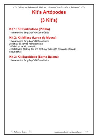 - - Vademecum do Interno de Medicina: “O manual de sobrevivência do interno” - -
- - Salvino e Soares - - -vademecumdointerno@gmail.com - 162 -
Kit’s Artópodes
(3 Kit’s)
Kit 1: Kit Pediculose (Piolho)
1-Ivermectina 6mg 2cp VO Dose Única
Kit 2: Kit Miíase (Larva de Mosca)
1-Ivermectina 6mg 2cp VO Dose Única
2-Retirar as larvas manualmente
3-Debridar tecido necrótico
4-Cefalexina 500mg 1cp VO 6/6h por 3dias (↑↑ Risco de infecção
secundária)
Kit 3: Kit Escabiose (Sarna Baiana)
1-Ivermectina 6mg 2cp VO Dose Única
 