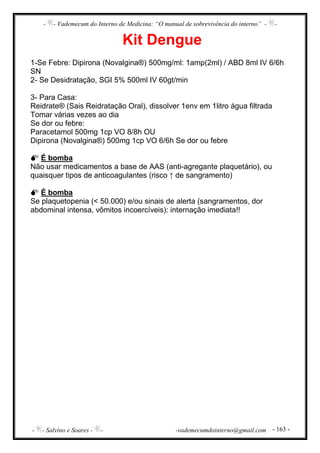 - - Vademecum do Interno de Medicina: “O manual de sobrevivência do interno” - -
- - Salvino e Soares - - -vademecumdointerno@gmail.com - 163 -
Kit Dengue
1-Se Febre: Dipirona (Novalgina®) 500mg/ml: 1amp(2ml) / ABD 8ml IV 6/6h
SN
2- Se Desidratação, SGI 5% 500ml IV 60gt/min
3- Para Casa:
Reidrate® (Sais Reidratação Oral), dissolver 1env em 1litro água filtrada
Tomar várias vezes ao dia
Se dor ou febre:
Paracetamol 500mg 1cp VO 8/8h OU
Dipirona (Novalgina®) 500mg 1cp VO 6/6h Se dor ou febre
É bomba
Não usar medicamentos a base de AAS (anti-agregante plaquetário), ou
quaisquer tipos de anticoagulantes (risco ↑ de sangramento)
É bomba
Se plaquetopenia (< 50.000) e/ou sinais de alerta (sangramentos, dor
abdominal intensa, vômitos incoercíveis): internação imediata!!
 