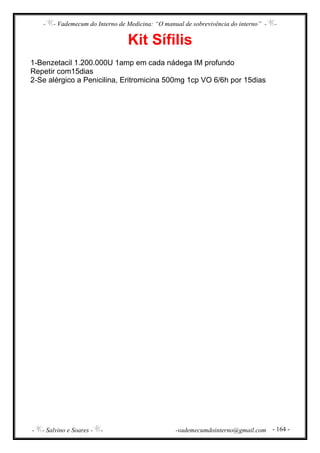 - - Vademecum do Interno de Medicina: “O manual de sobrevivência do interno” - -
- - Salvino e Soares - - -vademecumdointerno@gmail.com - 164 -
Kit Sífilis
1-Benzetacil 1.200.000U 1amp em cada nádega IM profundo
Repetir com15dias
2-Se alérgico a Penicilina, Eritromicina 500mg 1cp VO 6/6h por 15dias
 
