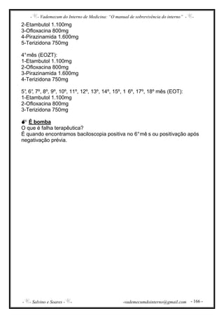 - - Vademecum do Interno de Medicina: “O manual de sobrevivência do interno” - -
- - Salvino e Soares - - -vademecumdointerno@gmail.com - 166 -
2-Etambutol 1.100mg
3-Ofloxacina 800mg
4-Pirazinamida 1.600mg
5-Terizidona 750mg
4°mês (EOZT):
1-Etambutol 1.100mg
2-Ofloxacina 800mg
3-Pirazinamida 1.600mg
4-Terizidona 750mg
5°, 6°, 7º, 8º, 9º, 10º, 11º, 12º, 13º, 14º, 15º, 1 6º, 17º, 18º mês (EOT):
1-Etambutol 1.100mg
2-Ofloxacina 800mg
3-Terizidona 750mg
É bomba
O que é falha terapêutica?
É quando encontramos baciloscopia positiva no 6°mê s ou positivação após
negativação prévia.
 