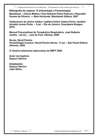 - - Vademecum do Interno de Medicina: “O manual de sobrevivência do interno” - -
- - Salvino e Soares - - -vademecumdointerno@gmail.com - 167 -
Bibliografia do capítulo 13 (Infectologia e Parasitologia):
Blackbook – Clínica Médica / Ênio Roberto Pietra Pedroso e Reynaldo
Gomes de Oliveira. --- Belo Horizonte: Blackbook Editora, 2007
Vademecum de clínica médica / [editor] Celmo Celeno Porto; coeditor
Arnaldo Lemos Porto. – 3.ed. – Rio de Janeiro: Guanabara Koogan,
2010.
Manual PneumoAtual de Terapêutica Respiratória. José Roberto
Jardim... [et al.]. – Juiz de Fora: Otimize, 2009
Neves, David Pereira
Parasitologia humana / David Pereira Neves. 11.ed. – São Paulo Editora
Atheneu, 2005
3ª diretriz tratamento tuberculose da SBPT 2009
Autor do Capítulo:
Dayson Salvino
Adaptações:
Dayson Salvino
José Alfreu
 
