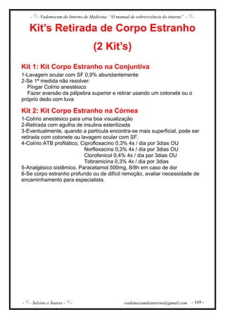 - - Vademecum do Interno de Medicina: “O manual de sobrevivência do interno” - -
- - Salvino e Soares - - -vademecumdointerno@gmail.com - 169 -
Kit’s Retirada de Corpo Estranho
(2 Kit’s)
Kit 1: Kit Corpo Estranho na Conjuntiva
1-Lavagem ocular com SF 0,9% abundantemente
2-Se 1ª medida não resolver:
Pingar Colírio anestésico
Fazer eversão da pálpebra superior e retirar usando um cotonete ou o
próprio dedo com luva
Kit 2: Kit Corpo Estranho na Córnea
1-Colírio anestésico para uma boa visualização
2-Retirada com agulha de insulina esterilizada
3-Eventualmente, quando a partícula encontra-se mais superficial, pode ser
retirada com cotonete ou lavagem ocular com SF.
4-Colírio ATB profilático, Ciprofloxacino 0,3% 4x / dia por 3dias OU
Norfloxacino 0,3% 4x / dia por 3dias OU
Clorofenicol 0,4% 4x / dia por 3dias OU
Tobramicina 0,3% 4x / dia por 3dias
5-Analgésico sistêmico, Paracetamol 500mg, 8/8h em caso de dor
6-Se corpo estranho profundo ou de difícil remoção, avaliar necessidade de
encaminhamento para especialista.
 
